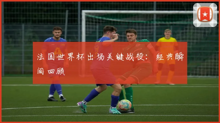 法国世界杯出场关键战役：经典瞬间回顾