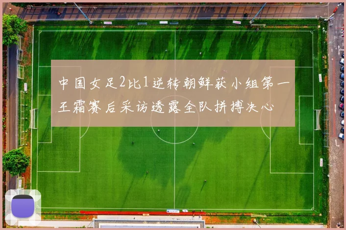 中国女足2比1逆转朝鲜获小组第一王霜赛后采访透露全队拼搏决心
