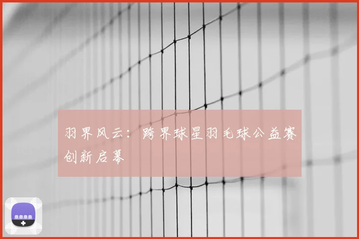 羽界风云：跨界球星羽毛球公益赛创新启幕